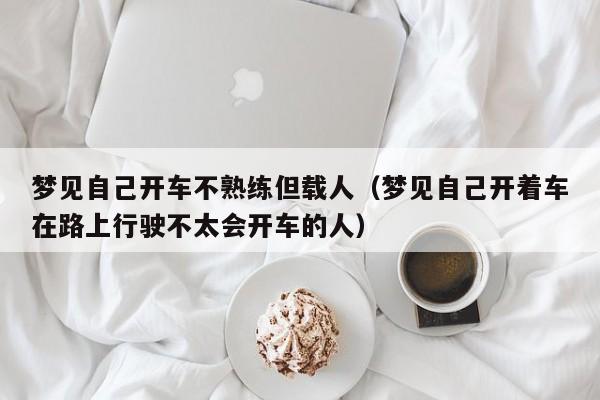 梦见自己开车不熟练但载人(梦见自己开着车在路上行驶不太会开车的人)