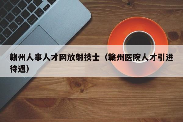 赣州人事人才网放射技士(赣州医院人才引进待遇)