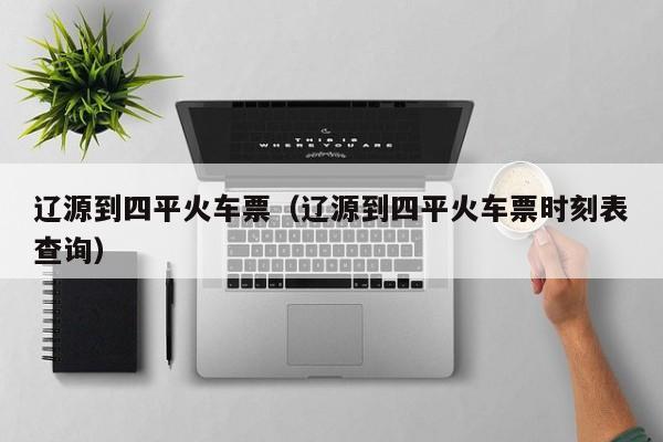 辽源到四平火车票(辽源到四平火车票时刻表查询)