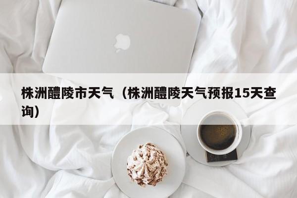 株洲醴陵市天气(株洲醴陵天气预报15天查询)
