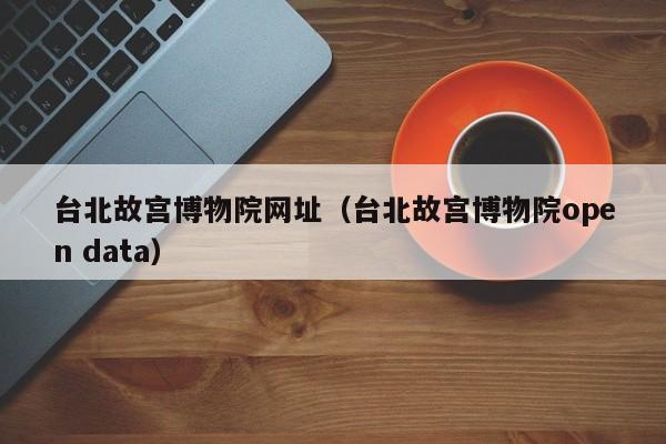台北故宫博物院网址(台北故宫博物院open data)