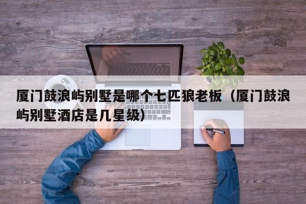 厦门鼓浪屿别墅是哪个七匹狼老板(厦门鼓浪屿别墅酒店是几星级)