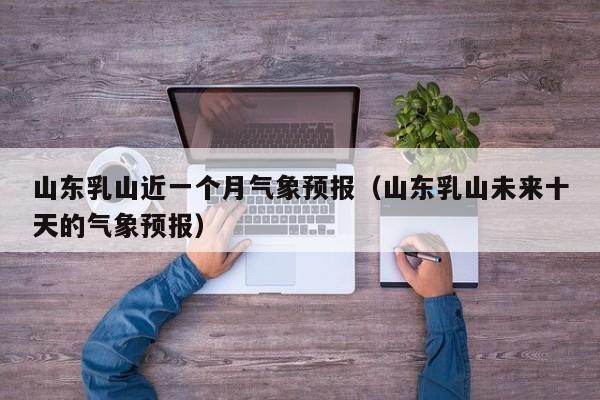 山东乳山近一个月气象预报(山东乳山未来十天的气象预报)