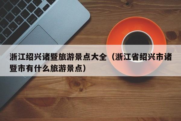 浙江绍兴诸暨旅游景点大全(浙江省绍兴市诸暨市有什么旅游景点)