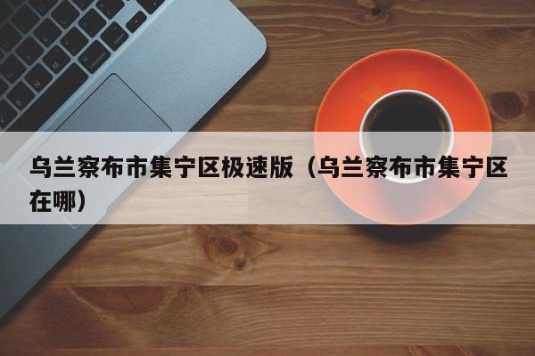 乌兰察布市集宁区极速版(乌兰察布市集宁区在哪)