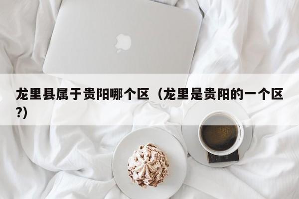 龙里县属于贵阳哪个区(龙里是贵阳的一个区?)