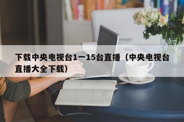 下载中央电视台1一15台直播(中央电视台直播大全下载)
