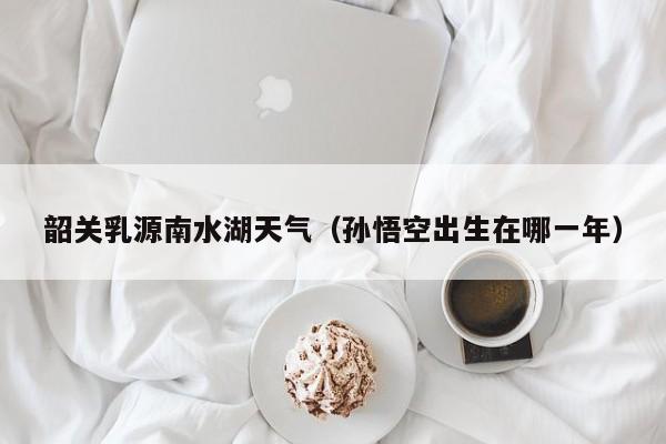 韶关乳源南水湖天气(孙悟空出生在哪一年)