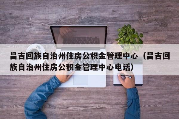 昌吉回族自治州住房公积金管理中心(昌吉回族自治州住房公积金管理中心电话)