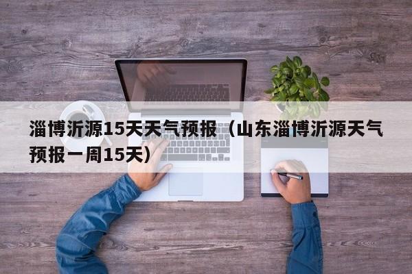 淄博沂源15天天气预报(山东淄博沂源天气预报一周15天)