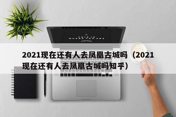 2021现在还有人去凤凰古城吗(2021现在还有人去凤凰古城吗知乎)