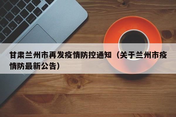 甘肃兰州市再发疫情防控通知(关于兰州市疫情防最新公告)