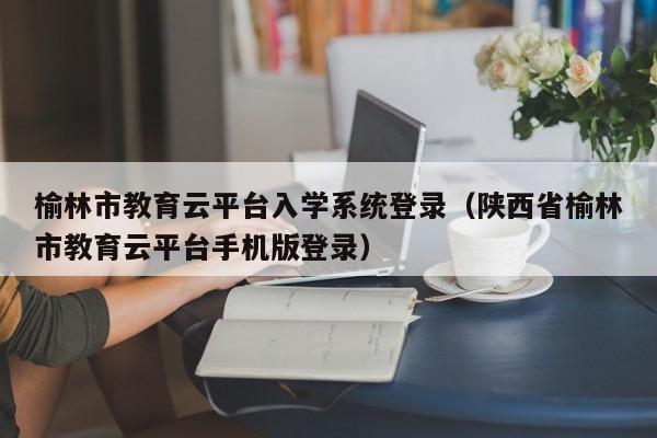 榆林市教育云平台入学系统登录(陕西省榆林市教育云平台手机版登录)