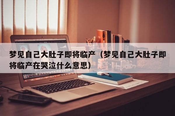 梦见自己大肚子即将临产(梦见自己大肚子即将临产在哭泣什么意思)
