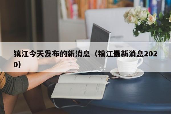 镇江今天发布的新消息(镇江最新消息2020)