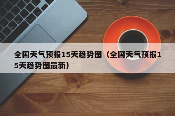 全国天气预报15天趋势图(全国天气预报15天趋势图最新)