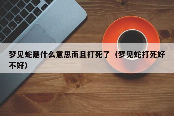梦见蛇是什么意思而且打死了(梦见蛇打死好不好)