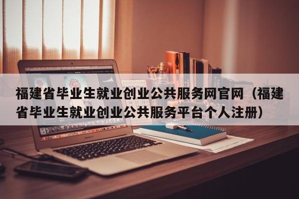 福建省毕业生就业创业公共服务网官网(福建省毕业生就业创业公共服务平台个人注册)