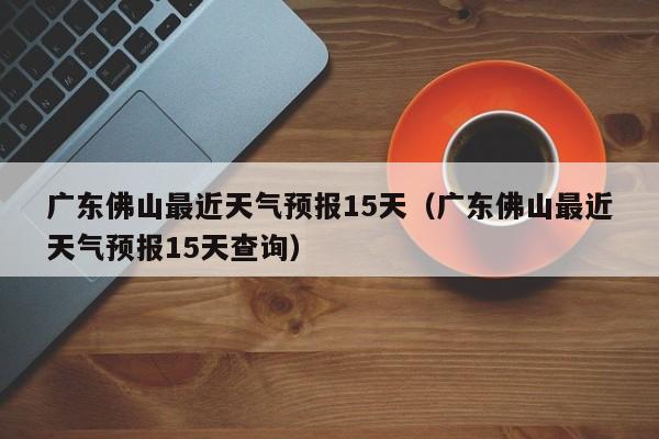 广东佛山最近天气预报15天(广东佛山最近天气预报15天查询)