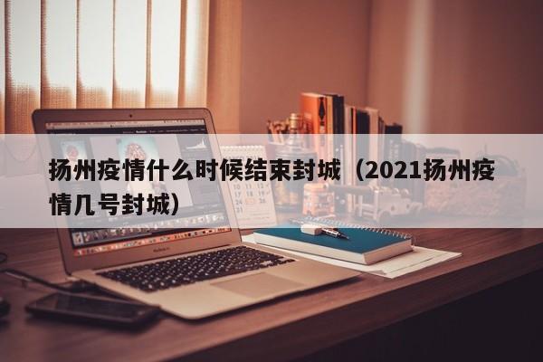 扬州疫情什么时候结束封城(2021扬州疫情几号封城)