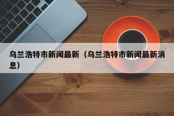 乌兰浩特市新闻最新(乌兰浩特市新闻最新消息)