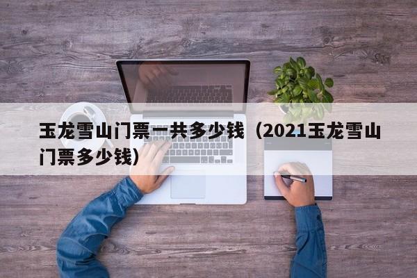 玉龙雪山门票一共多少钱(2021玉龙雪山门票多少钱)