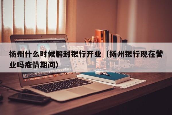 扬州什么时候解封银行开业(扬州银行现在营业吗疫情期间)