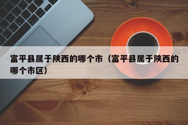 富平县属于陕西的哪个市(富平县属于陕西的哪个市区)