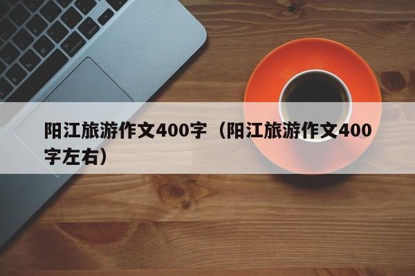 阳江旅游作文400字(阳江旅游作文400字左右)