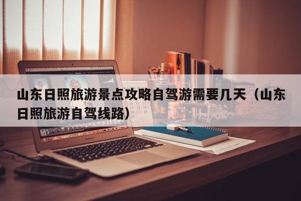 山东日照旅游景点攻略自驾游需要几天(山东日照旅游自驾线路)