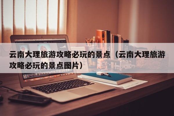 云南大理旅游攻略必玩的景点(云南大理旅游攻略必玩的景点图片)