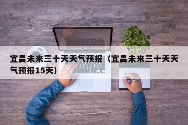 宜昌未来三十天天气预报(宜昌未来三十天天气预报15天)