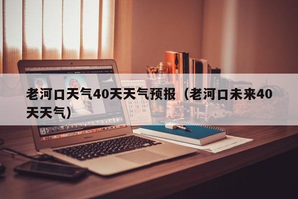 老河口天气40天天气预报(老河口未来40天天气)