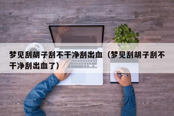 梦见刮胡子刮不干净刮出血(梦见刮胡子刮不干净刮出血了)