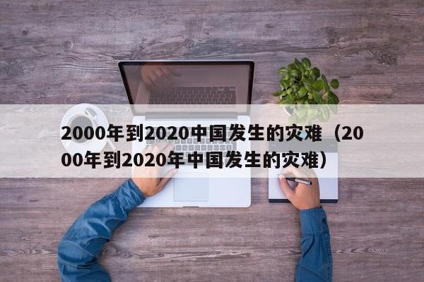 2000年到2020中国发生的灾难(2000年到2020年中国发生的灾难)