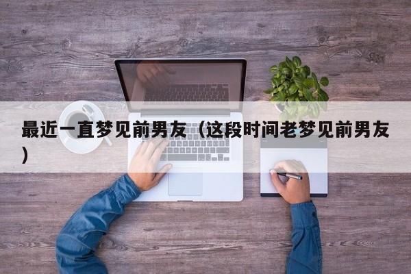 最近一直梦见前男友(这段时间老梦见前男友)