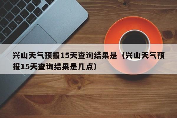 兴山天气预报15天查询结果是(兴山天气预报15天查询结果是几点)