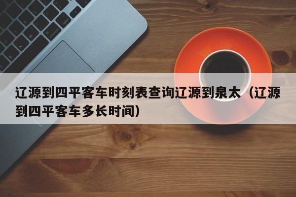 辽源到四平客车时刻表查询辽源到泉太(辽源到四平客车多长时间)