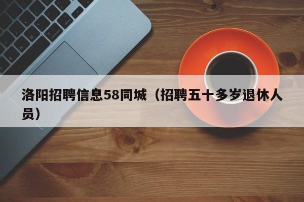 洛阳招聘信息58同城(招聘五十多岁退休人员)