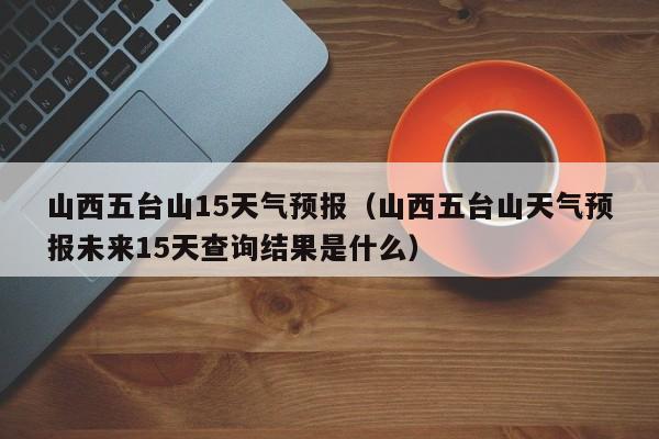 山西五台山15天气预报(山西五台山天气预报未来15天查询结果是什么)