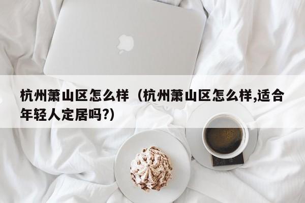 杭州萧山区怎么样(杭州萧山区怎么样,适合年轻人定居吗?)