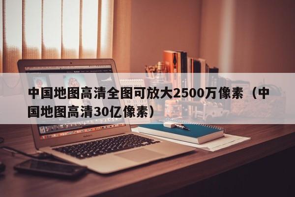 中国地图高清全图可放大2500万像素(中国地图高清30亿像素)