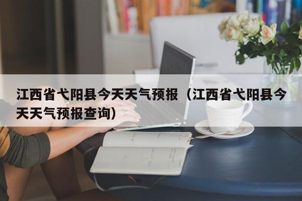 江西省弋阳县今天天气预报(江西省弋阳县今天天气预报查询)