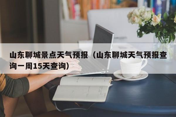 山东聊城景点天气预报(山东聊城天气预报查询一周15天查询)