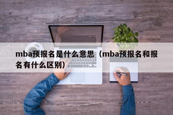 mba预报名是什么意思(mba预报名和报名有什么区别)