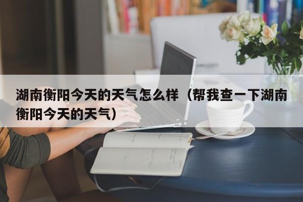 湖南衡阳今天的天气怎么样(帮我查一下湖南衡阳今天的天气)