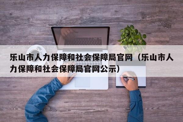 乐山市人力保障和社会保障局官网(乐山市人力保障和社会保障局官网公示)