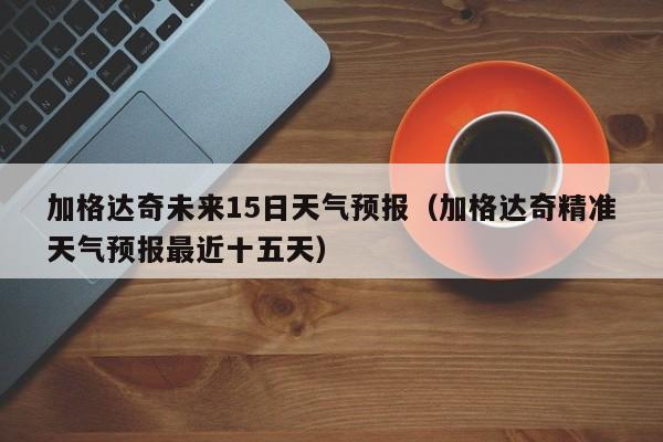 加格达奇未来15日天气预报(加格达奇精准天气预报最近十五天)