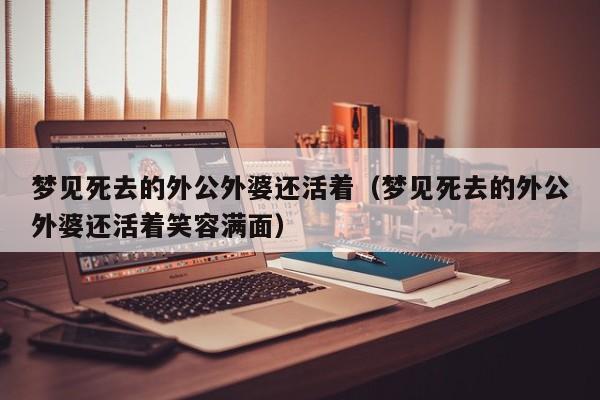 梦见死去的外公外婆还活着(梦见死去的外公外婆还活着笑容满面)