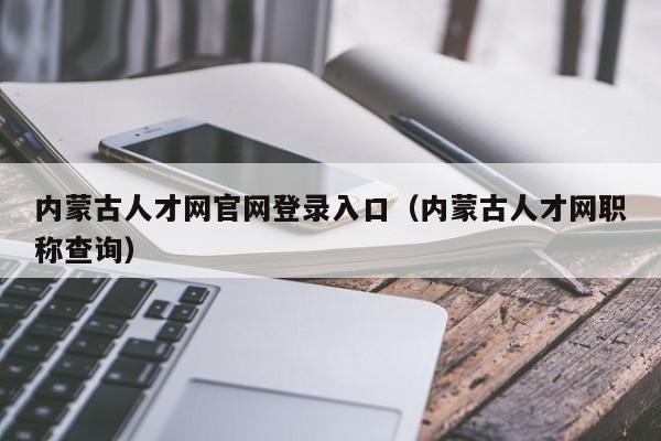 内蒙古人才网官网登录入口(内蒙古人才网职称查询)